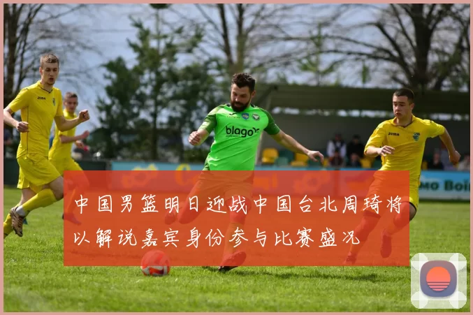 中国男篮明日迎战中国台北周琦将以解说嘉宾身份参与比赛盛况