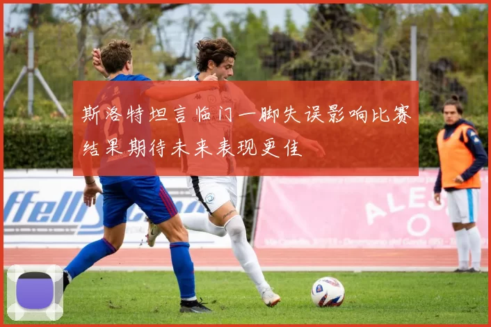 斯洛特坦言临门一脚失误影响比赛结果期待未来表现更佳