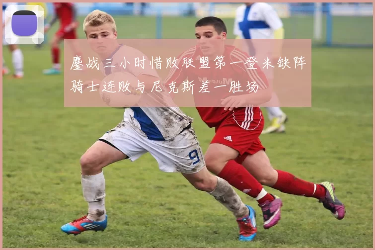 鏖战三小时惜败联盟第一登米缺阵骑士连败与尼克斯差一胜场