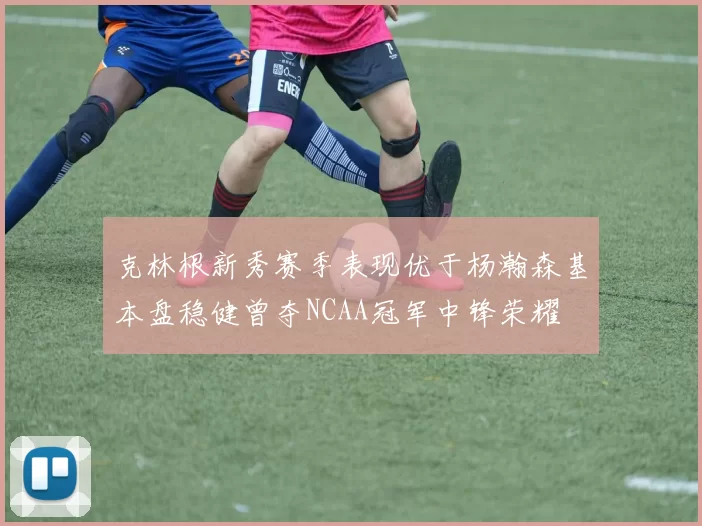 克林根新秀赛季表现优于杨瀚森基本盘稳健曾夺NCAA冠军中锋荣耀