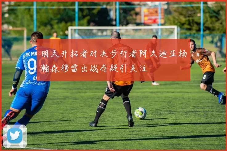明天开拓者对决步行者阿夫迪亚杨瀚森穆雷出战存疑引关注