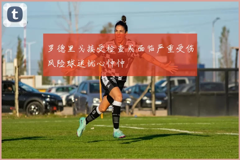 罗德里戈接受检查或面临严重受伤风险球迷忧心忡忡
