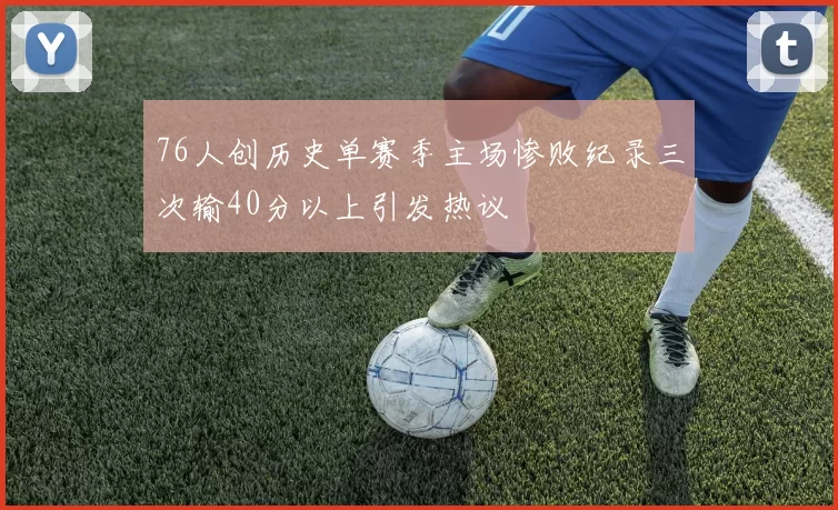 76人创历史单赛季主场惨败纪录三次输40分以上引发热议