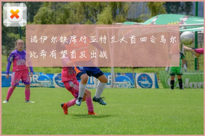 诺伊尔缺席对亚特兰大首回合乌尔比希有望首发出战