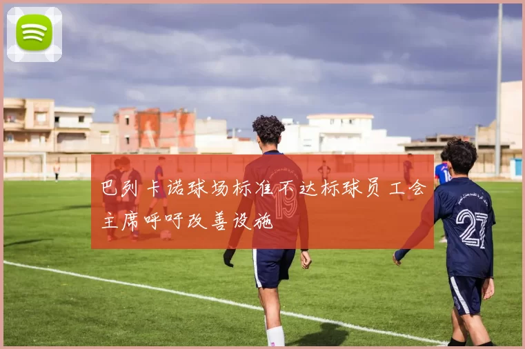 巴列卡诺球场标准不达标球员工会主席呼吁改善设施