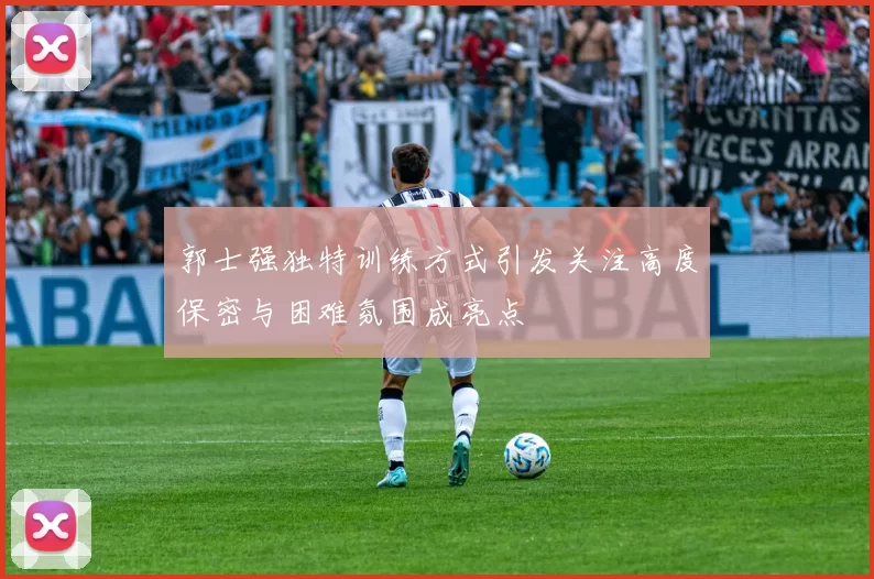 郭士强独特训练方式引发关注高度保密与困难氛围成亮点