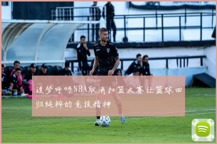追梦呼吁NBA取消扣篮大赛让篮球回归纯粹的竞技精神