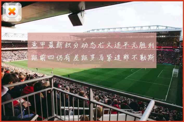 意甲最新积分动态尤文连平无胜利距前四仍有差距罗马紧追那不勒斯争夺欧冠资格