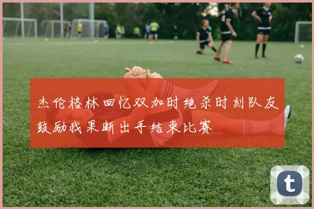杰伦格林回忆双加时绝杀时刻队友鼓励我果断出手结束比赛