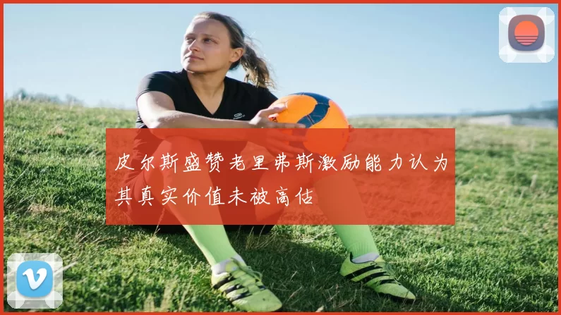 皮尔斯盛赞老里弗斯激励能力认为其真实价值未被高估