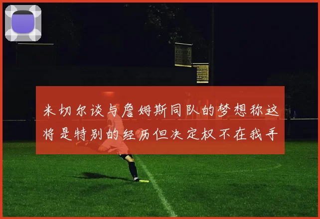 米切尔谈与詹姆斯同队的梦想称这将是特别的经历但决定权不在我手中