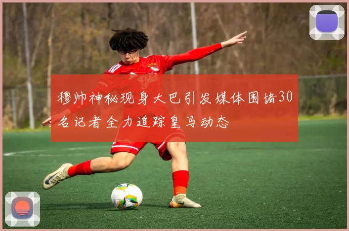 穆帅神秘现身大巴引发媒体围堵30名记者全力追踪皇马动态
