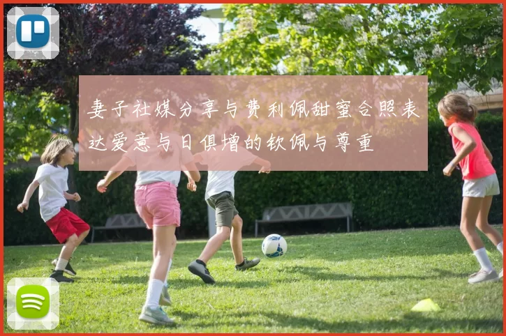 妻子社媒分享与费利佩甜蜜合照表达爱意与日俱增的钦佩与尊重