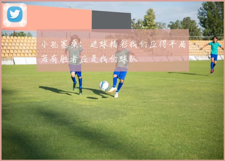 小孔塞桑：进球精彩我们应得平局若有胜者应是我们球队