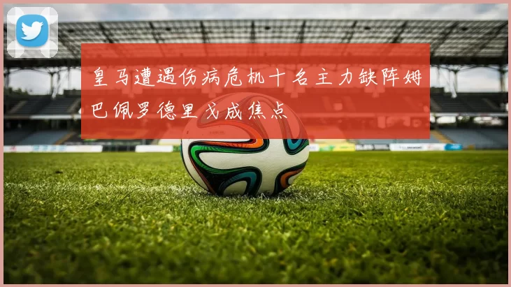 皇马遭遇伤病危机十名主力缺阵姆巴佩罗德里戈成焦点